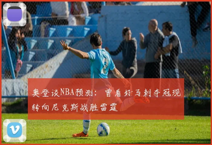 奥登谈NBA预测：曾看好马刺夺冠现转向尼克斯战胜雷霆