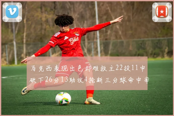 马克西表现出色却难救主22投11中砍下26分13助攻4抢断三分球命中率低迷