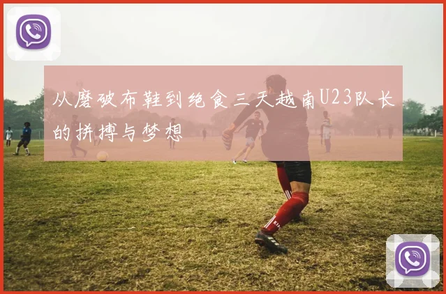 从磨破布鞋到绝食三天越南U23队长的拼搏与梦想