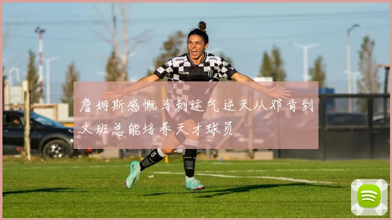 詹姆斯感慨马刺运气逆天从邓肯到文班总能培养天才球员