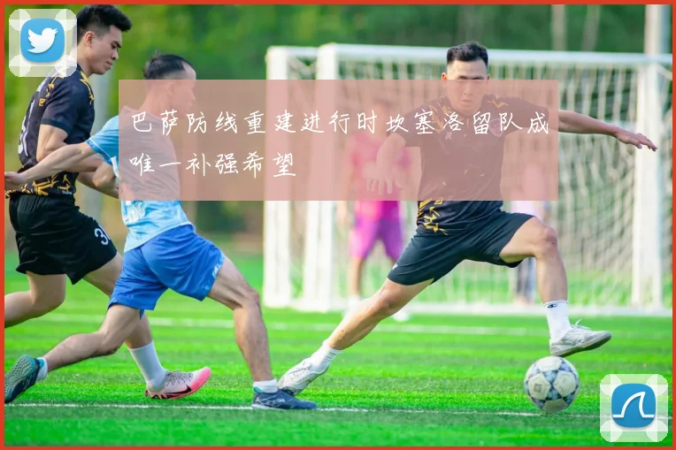 巴萨防线重建进行时坎塞洛留队成唯一补强希望