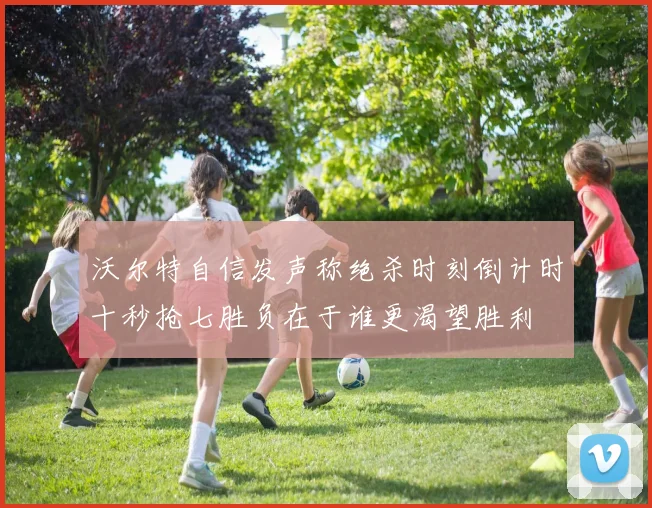 沃尔特自信发声称绝杀时刻倒计时十秒抢七胜负在于谁更渴望胜利