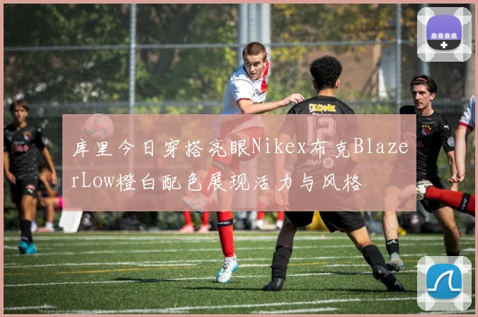 库里今日穿搭亮眼Nikex布克BlazerLow橙白配色展现活力与风格