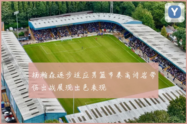 杨瀚森逐步适应男篮节奏高诗岩带伤出战展现出色表现