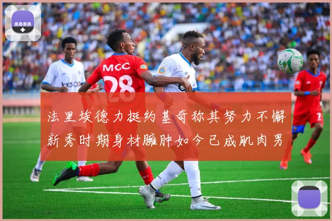 法里埃德力挺约基奇称其努力不懈新秀时期身材臃肿如今已成肌肉男