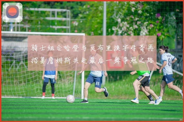 骑士组合哈登与莫布里换字母哥再招募詹姆斯共赴最后一舞争冠之路